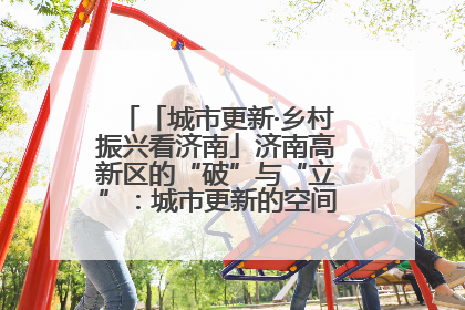 「城市更新·乡村振兴看济南」济南高新区的“破”与“立”：城市更新的空间密码与品质进阶