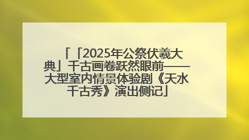 「2025年公祭伏羲大典」千古画卷跃然眼前——大型室内情景体验剧《天水千古秀》演出侧记