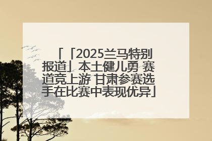「2025兰马特别报道」本土健儿勇 赛道竞上游 甘肃参赛选手在比赛中表现优异