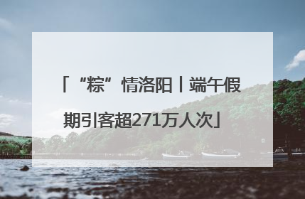 “粽”情洛阳丨端午假期引客超271万人次