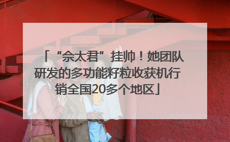 “佘太君”挂帅！她团队研发的多功能籽粒收获机行销全国20多个地区