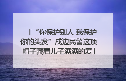 “你保护别人 我保护你的头发”戍边民警这顶帽子藏着儿子满满的爱
