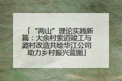 “两山”理论实践新篇：大余村索道竣工与潞村改造共绘华江公司助力乡村振兴蓝图