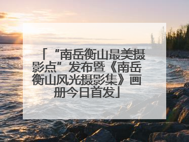 “南岳衡山最美摄影点”发布暨《南岳衡山风光摄影集》画册今日首发