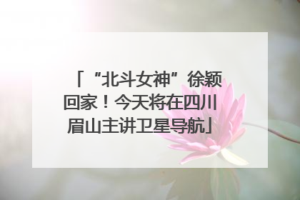 “北斗女神”徐颖回家！今天将在四川眉山主讲卫星导航