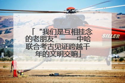 “我们是互相挂念的老朋友”——中哈联合考古见证跨越千年的文明交响