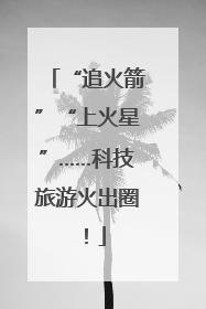 “追火箭”“上火星”……科技旅游火出圈！