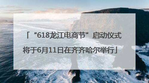 “618龙江电商节”启动仪式将于6月11日在齐齐哈尔举行