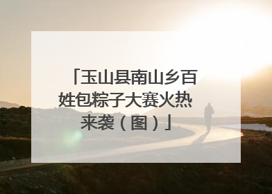 玉山县南山乡百姓包粽子大赛火热来袭（图）