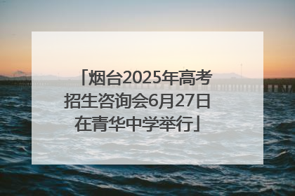 烟台2025年高考招生咨询会6月27日在青华中学举行