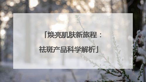 焕亮肌肤新旅程：祛斑产品科学解析