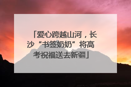 爱心跨越山河，长沙“书签奶奶”将高考祝福送去新疆
