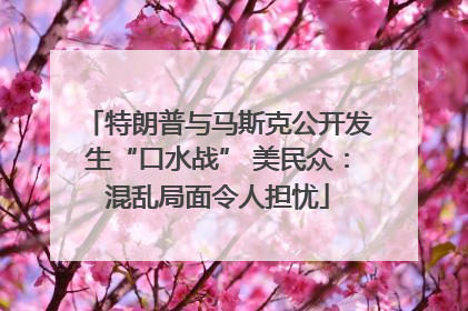 特朗普与马斯克公开发生“口水战” 美民众：混乱局面令人担忧