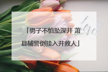 男子不慎坠深井 萧县辅警倒挂入井救人