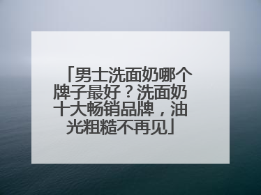男士洗面奶哪个牌子最好？洗面奶十大畅销品牌，油光粗糙不再见