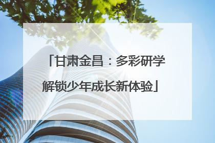 甘肃金昌：多彩研学解锁少年成长新体验