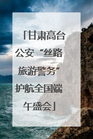 甘肃高台公安“丝路旅游警务”护航全国端午盛会