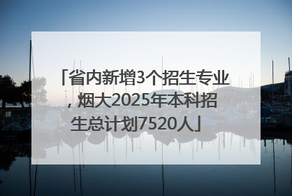 省内新增3个招生专业，烟大2025年本科招生总计划7520人
