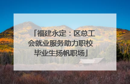 福建永定：区总工会就业服务助力职校毕业生扬帆职场