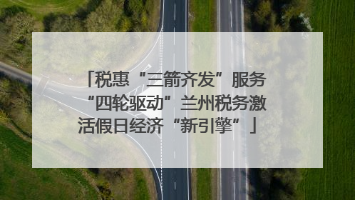 税惠“三箭齐发”服务“四轮驱动”兰州税务激活假日经济“新引擎”