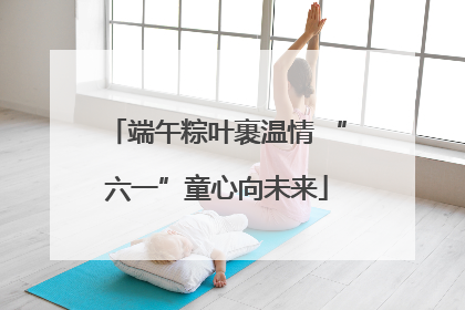端午粽叶裹温情 “六一”童心向未来