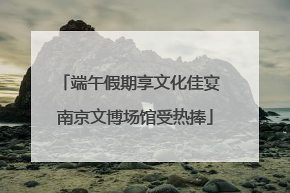 端午假期享文化佳宴 南京文博场馆受热捧