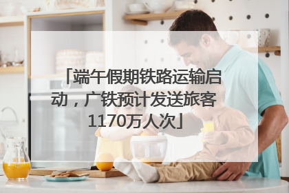 端午假期铁路运输启动，广铁预计发送旅客1170万人次