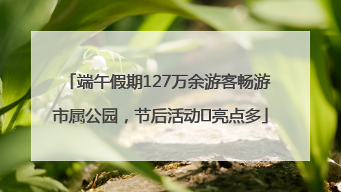 端午假期127万余游客畅游市属公园，节后活动﻿亮点多
