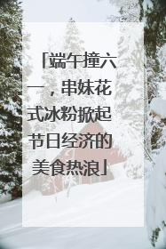 端午撞六一，串妹花式冰粉掀起节日经济的美食热浪