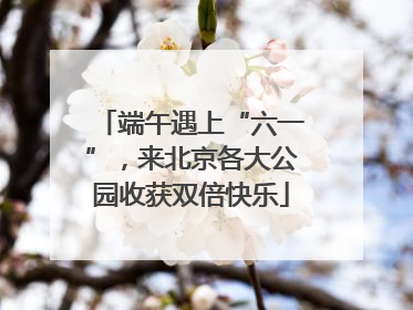 端午遇上“六一”，来北京各大公园收获双倍快乐