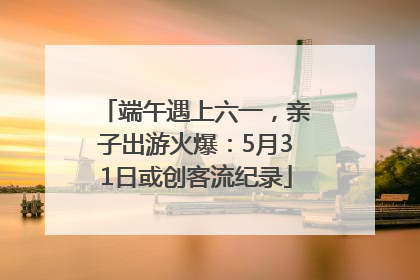 端午遇上六一，亲子出游火爆：5月31日或创客流纪录
