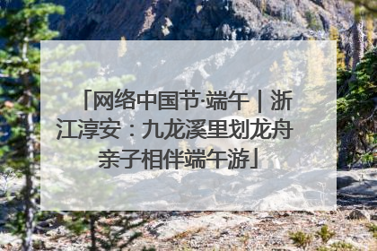 网络中国节·端午｜浙江淳安：九龙溪里划龙舟 亲子相伴端午游