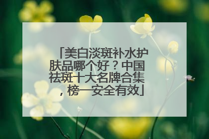 美白淡斑补水护肤品哪个好？中国祛斑十大名牌合集，榜一安全有效