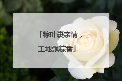 粽叶裹亲情，工地飘粽香
