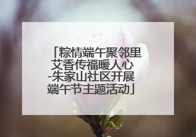 粽情端午聚邻里 艾香传福暖人心-朱家山社区开展端午节主题活动