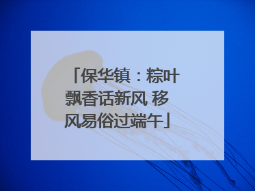 保华镇：粽叶飘香话新风 移风易俗过端午