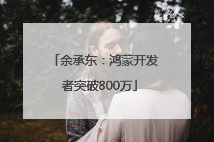余承东：鸿蒙开发者突破800万