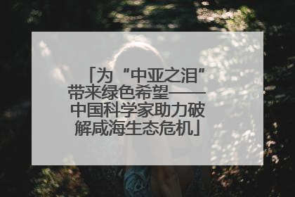 为“中亚之泪”带来绿色希望——中国科学家助力破解咸海生态危机