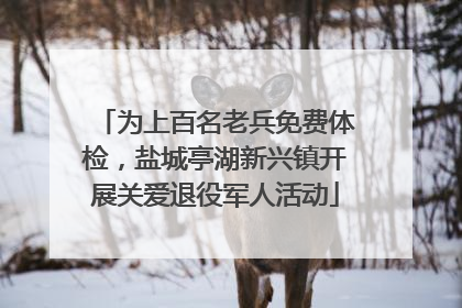 为上百名老兵免费体检，盐城亭湖新兴镇开展关爱退役军人活动