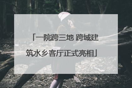 一院跨三地 跨域建筑水乡客厅正式亮相