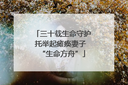 三十载生命守护 托举起瘫痪妻子“生命方舟”
