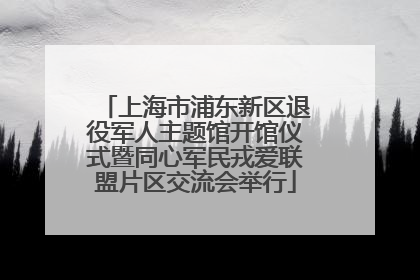 上海市浦东新区退役军人主题馆开馆仪式暨同心军民戎爱联盟片区交流会举行