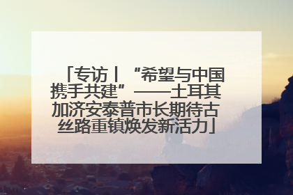 专访丨“希望与中国携手共建”——土耳其加济安泰普市长期待古丝路重镇焕发新活力