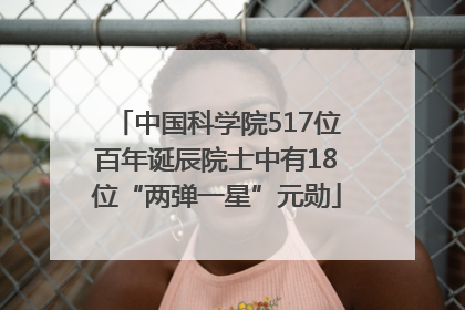 中国科学院517位百年诞辰院士中有18位“两弹一星”元勋