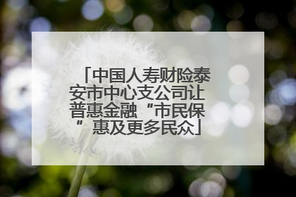 中国人寿财险泰安市中心支公司让普惠金融“市民保”惠及更多民众
