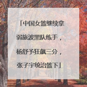 中国女篮继续拿弱旅波黑队练手，杨舒予狂飙三分，张子宇统治篮下