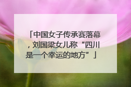 中国女子传承赛落幕，刘国梁女儿称“四川是一个幸运的地方”