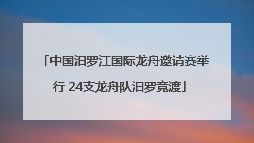 中国汨罗江国际龙舟邀请赛举行 24支龙舟队汨罗竞渡