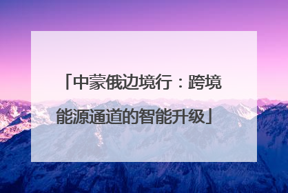 中蒙俄边境行：跨境能源通道的智能升级