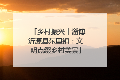 乡村振兴︱淄博沂源县东里镇：文明点缀乡村美景